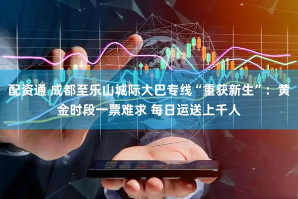 配资通 成都至乐山城际大巴专线“重获新生”：黄金时段一票难求 每日运送上千人