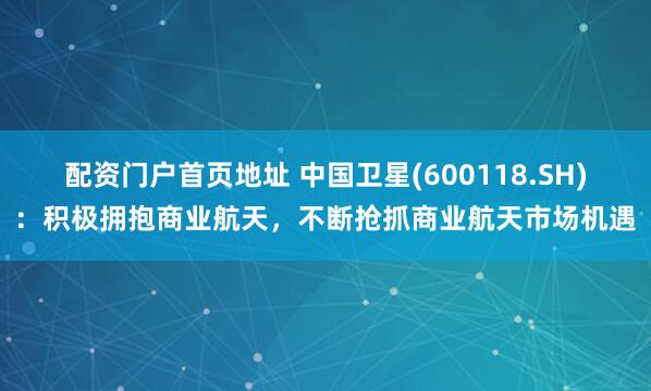配资门户首页地址 中国卫星(600118.SH)：积极拥抱商业航天，不断抢抓商业航天市场机遇