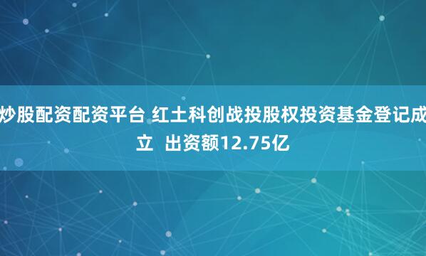 炒股配资配资平台 红土科创战投股权投资基金登记成立  出资额12.75亿