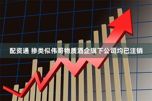 配资通 掺类似伟哥物质酒企旗下公司均已注销