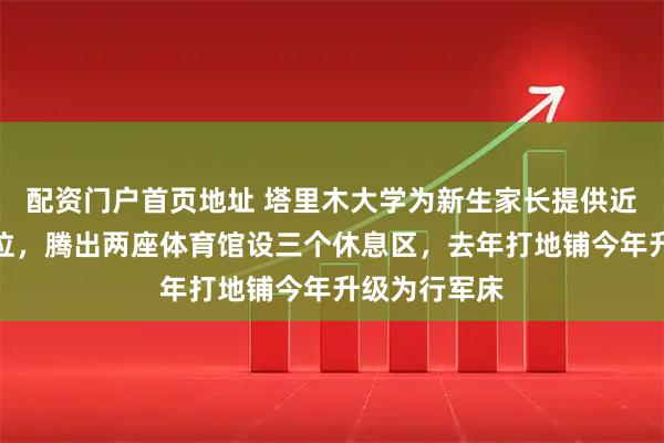 配资门户首页地址 塔里木大学为新生家长提供近千张免费床位，腾出两座体育馆设三个休息区，去年打地铺今年升级为行军床