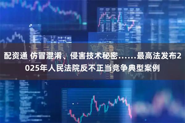 配资通 仿冒混淆、侵害技术秘密……最高法发布2025年人民法院反不正当竞争典型案例