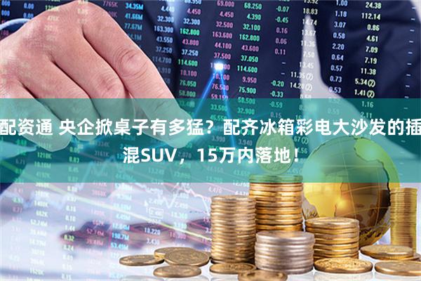 配资通 央企掀桌子有多猛？配齐冰箱彩电大沙发的插混SUV，15万内落地！