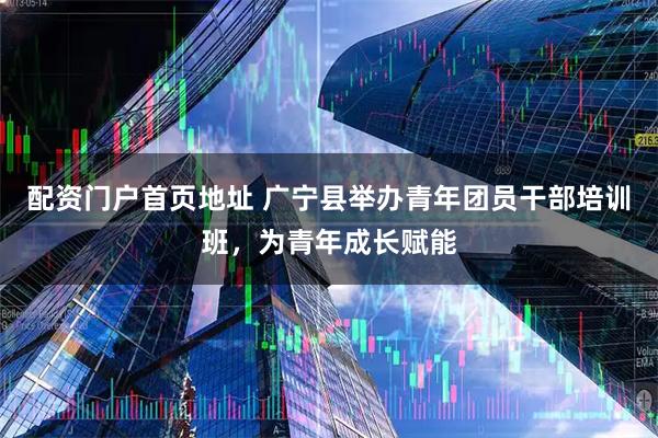 配资门户首页地址 广宁县举办青年团员干部培训班，为青年成长赋能