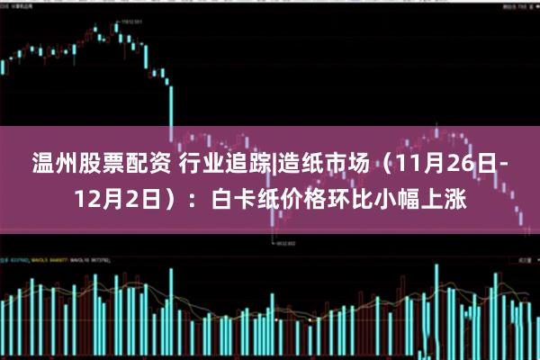 温州股票配资 行业追踪|造纸市场（11月26日-12月2日）：白卡纸价格环比小幅上涨