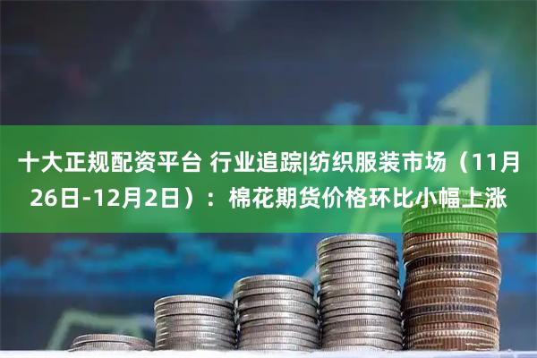 十大正规配资平台 行业追踪|纺织服装市场（11月26日-12月2日）：棉花期货价格环比小幅上涨