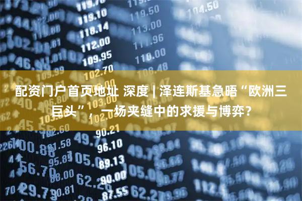 配资门户首页地址 深度 | 泽连斯基急晤“欧洲三巨头”，一场夹缝中的求援与博弈？