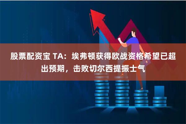 股票配资宝 TA：埃弗顿获得欧战资格希望已超出预期，击败切尔西提振士气