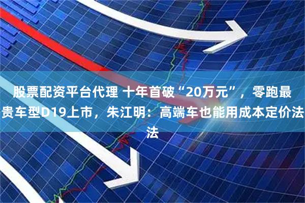 股票配资平台代理 十年首破“20万元”，零跑最贵车型D19上市，朱江明：高端车也能用成本定价法