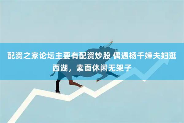 配资之家论坛主要有配资炒股 偶遇杨千嬅夫妇逛西湖，素面休闲无架子