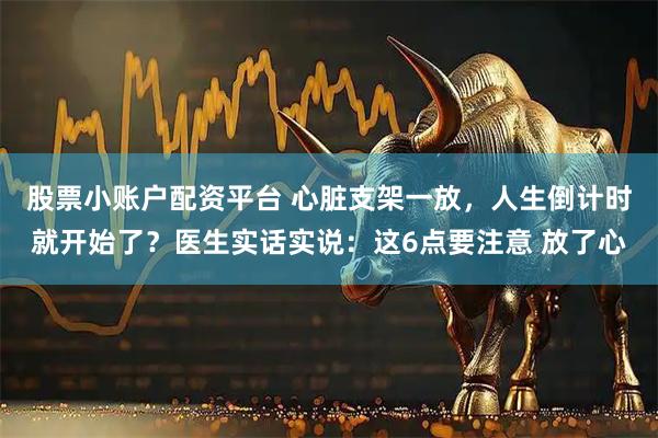 股票小账户配资平台 心脏支架一放，人生倒计时就开始了？医生实话实说：这6点要注意 放了心