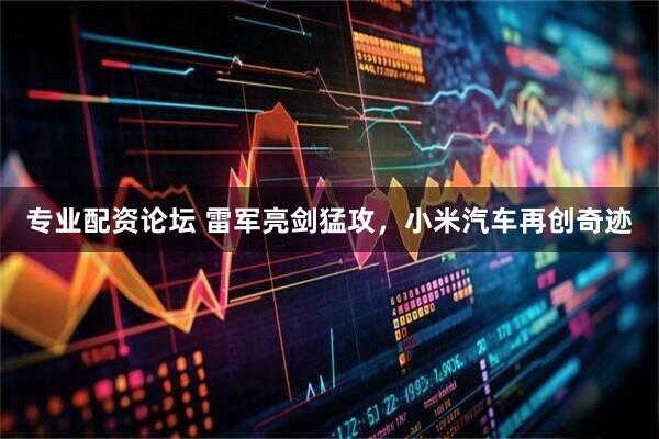 专业配资论坛 雷军亮剑猛攻，小米汽车再创奇迹