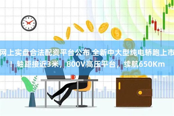 网上实盘合法配资平台公布 全新中大型纯电轿跑上市！轴距接近3米，800V高压平台，续航650Km