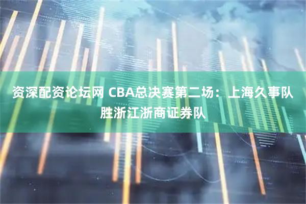 资深配资论坛网 CBA总决赛第二场：上海久事队胜浙江浙商证券队