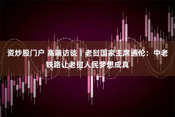 资炒股门户 高端访谈丨老挝国家主席通伦：中老铁路让老挝人民梦想成真