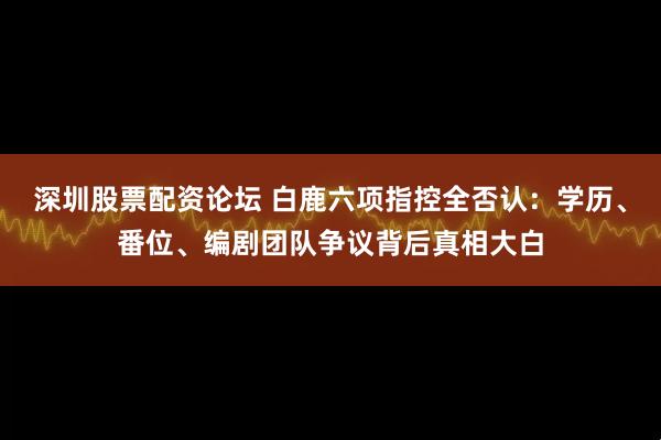 深圳股票配资论坛 白鹿六项指控全否认：学历、番位、编剧团队争议背后真相大白